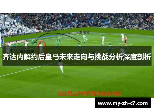 齐达内解约后皇马未来走向与挑战分析深度剖析