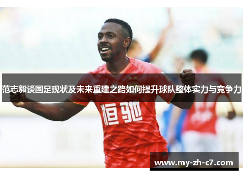 范志毅谈国足现状及未来重建之路如何提升球队整体实力与竞争力