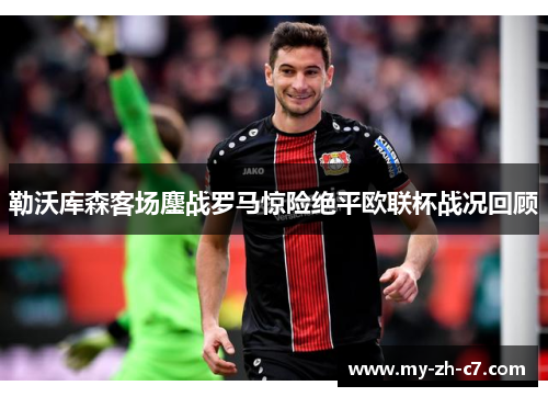 勒沃库森客场鏖战罗马惊险绝平欧联杯战况回顾 勒沃库森客场鏖战罗马惊险绝平欧联杯战况回顾