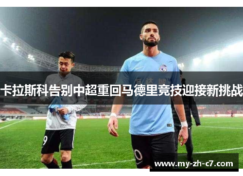 卡拉斯科告别中超重回马德里竞技迎接新挑战 卡拉斯科告别中超重回马德里竞技迎接新挑战