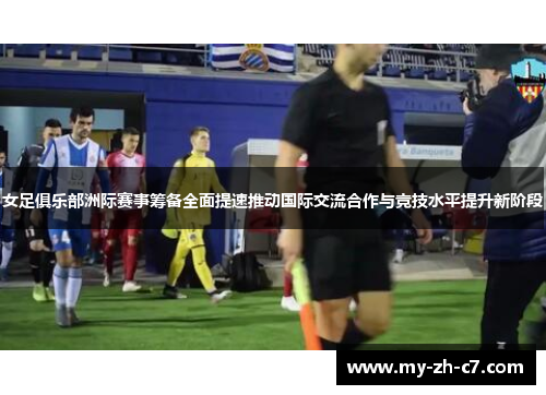 女足俱乐部洲际赛事筹备全面提速推动国际交流合作与竞技水平提升新阶段 女足俱乐部洲际赛事筹备全面提速推动国际交流合作与竞技水平提升新阶段